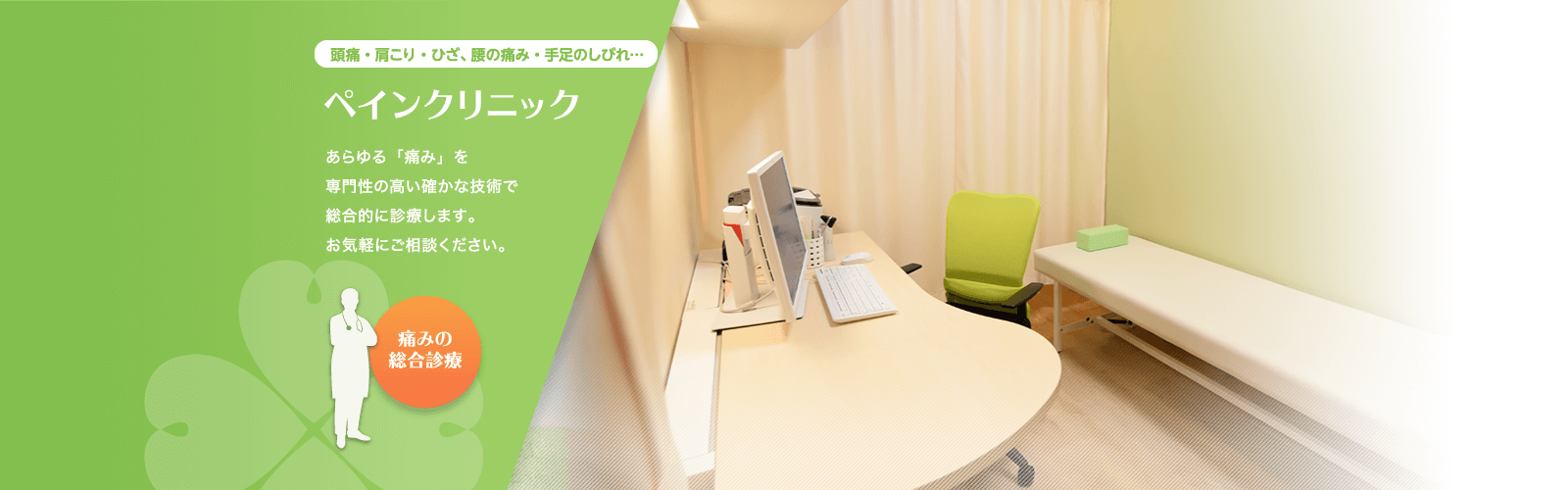 頭痛・肩こり・ひざ、腰の痛み・手足のしびれ…「ペインクリニック」あらゆる「痛み」を専門性の高い確かな技術で総合的に診療します。お気軽にご相談ください。（痛みの総合診療）